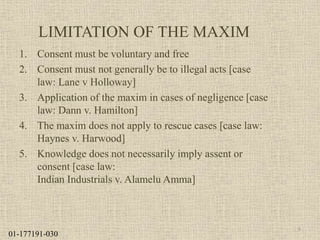 LIMITATION OF THE MAXIM
1. Consent must be voluntary and free
2. Consent must not generally be to illegal acts [case
law: Lane v Holloway]
3. Application of the maxim in cases of negligence [case
law: Dann v. Hamilton]
4. The maxim does not apply to rescue cases [case law:
Haynes v. Harwood]
5. Knowledge does not necessarily imply assent or
consent [case law:
Indian Industrials v. Alamelu Amma]
8
01-177191-030
 
