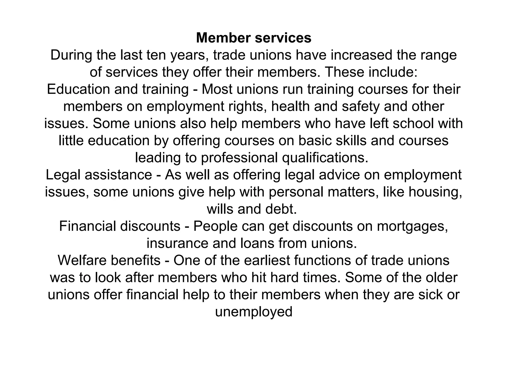 Member services
During the last ten years, trade unions have increased the range
of services they offer their members. These include:
Education and training - Most unions run training courses for their
members on employment rights, health and safety and other
issues. Some unions also help members who have left school with
little education by offering courses on basic skills and courses
leading to professional qualifications.
Legal assistance - As well as offering legal advice on employment
issues, some unions give help with personal matters, like housing,
wills and debt.
Financial discounts - People can get discounts on mortgages,
insurance and loans from unions.
Welfare benefits - One of the earliest functions of trade unions
was to look after members who hit hard times. Some of the older
unions offer financial help to their members when they are sick or
unemployed
 