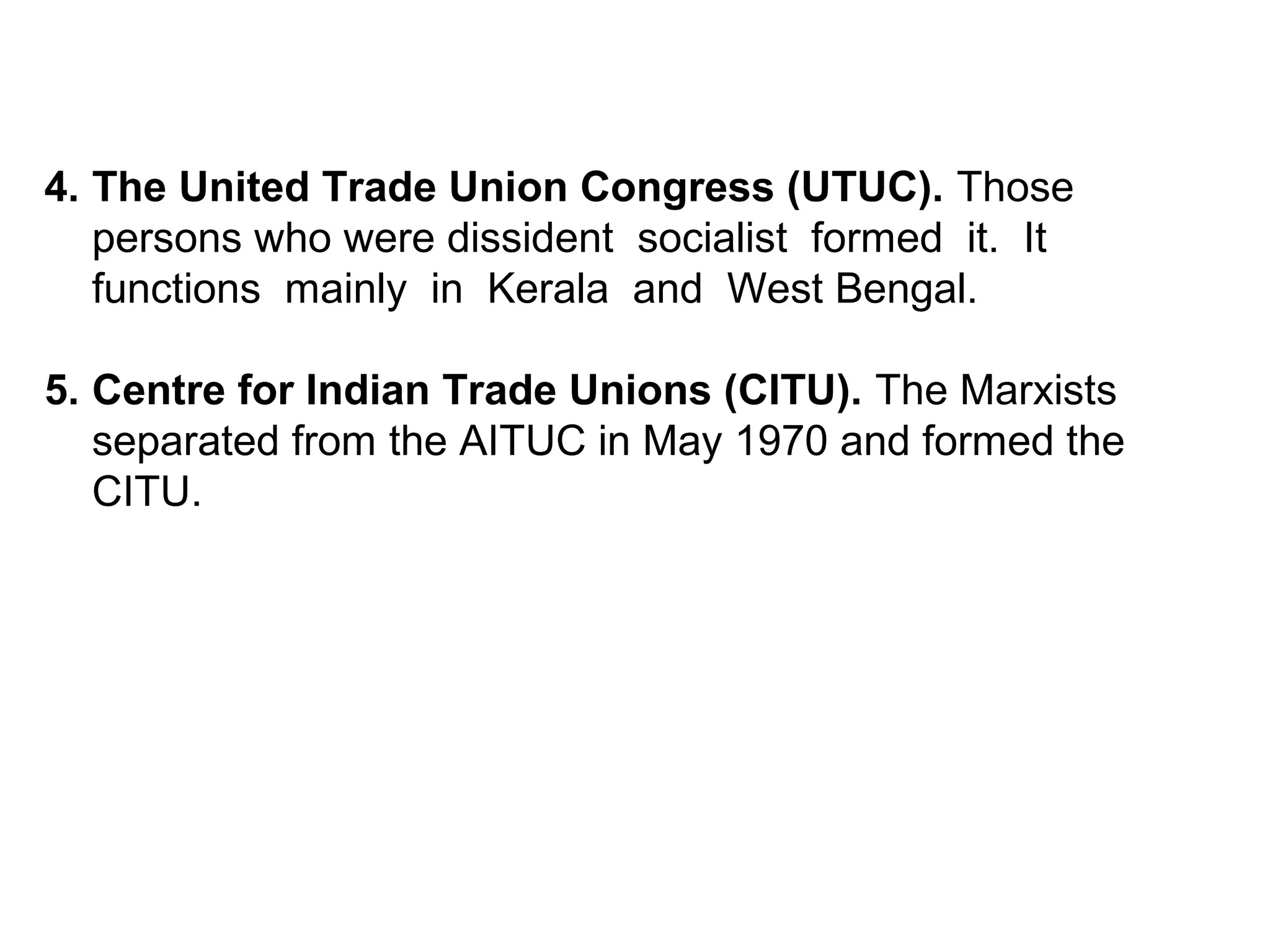 4. The United Trade Union Congress (UTUC). Those
persons who were dissident socialist formed it. It
functions mainly in Kerala and West Bengal.
5. Centre for Indian Trade Unions (CITU). The Marxists
separated from the AITUC in May 1970 and formed the
CITU.
 