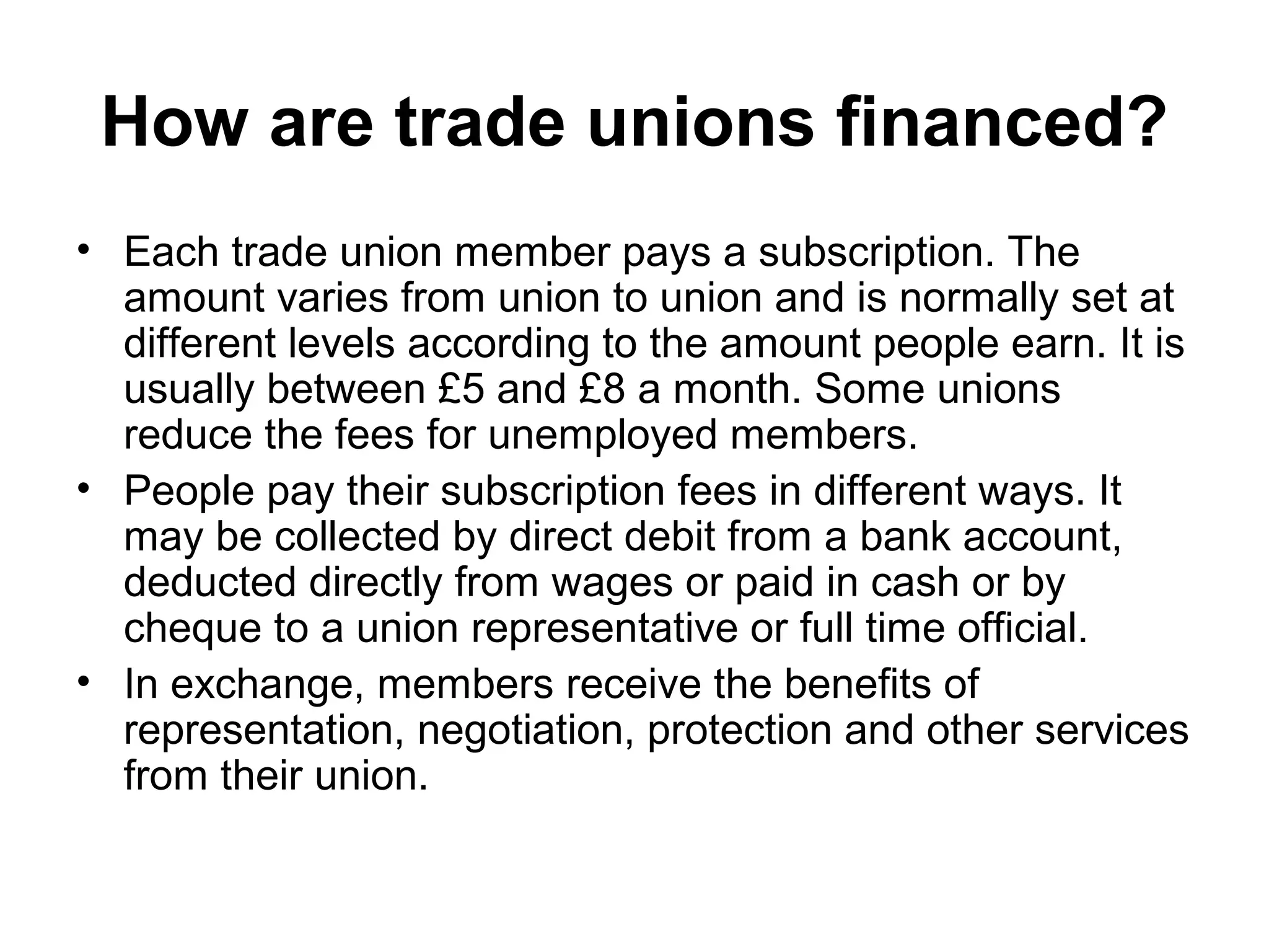 How are trade unions financed?
• Each trade union member pays a subscription. The
amount varies from union to union and is normally set at
different levels according to the amount people earn. It is
usually between £5 and £8 a month. Some unions
reduce the fees for unemployed members.
• People pay their subscription fees in different ways. It
may be collected by direct debit from a bank account,
deducted directly from wages or paid in cash or by
cheque to a union representative or full time official.
• In exchange, members receive the benefits of
representation, negotiation, protection and other services
from their union.
 