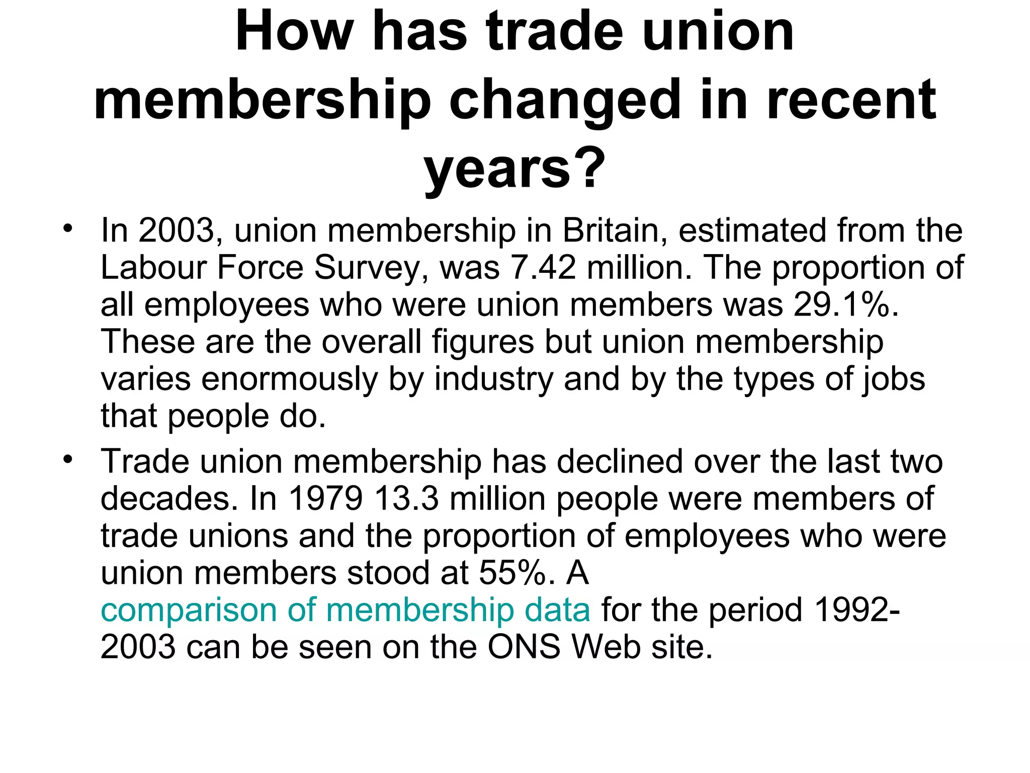 How has trade union
membership changed in recent
years?
• In 2003, union membership in Britain, estimated from the
Labour Force Survey, was 7.42 million. The proportion of
all employees who were union members was 29.1%.
These are the overall figures but union membership
varies enormously by industry and by the types of jobs
that people do.
• Trade union membership has declined over the last two
decades. In 1979 13.3 million people were members of
trade unions and the proportion of employees who were
union members stood at 55%. A
comparison of membership data for the period 1992-
2003 can be seen on the ONS Web site.
 