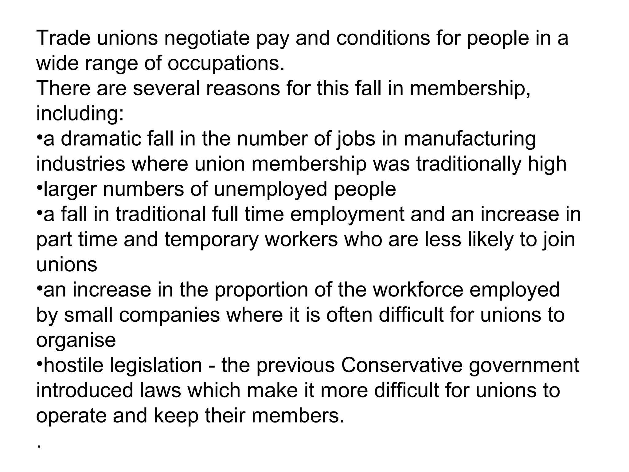 Trade unions negotiate pay and conditions for people in a
wide range of occupations.
There are several reasons for this fall in membership,
including:
•a dramatic fall in the number of jobs in manufacturing
industries where union membership was traditionally high
•larger numbers of unemployed people
•a fall in traditional full time employment and an increase in
part time and temporary workers who are less likely to join
unions
•an increase in the proportion of the workforce employed
by small companies where it is often difficult for unions to
organise
•hostile legislation - the previous Conservative government
introduced laws which make it more difficult for unions to
operate and keep their members.
.
 
