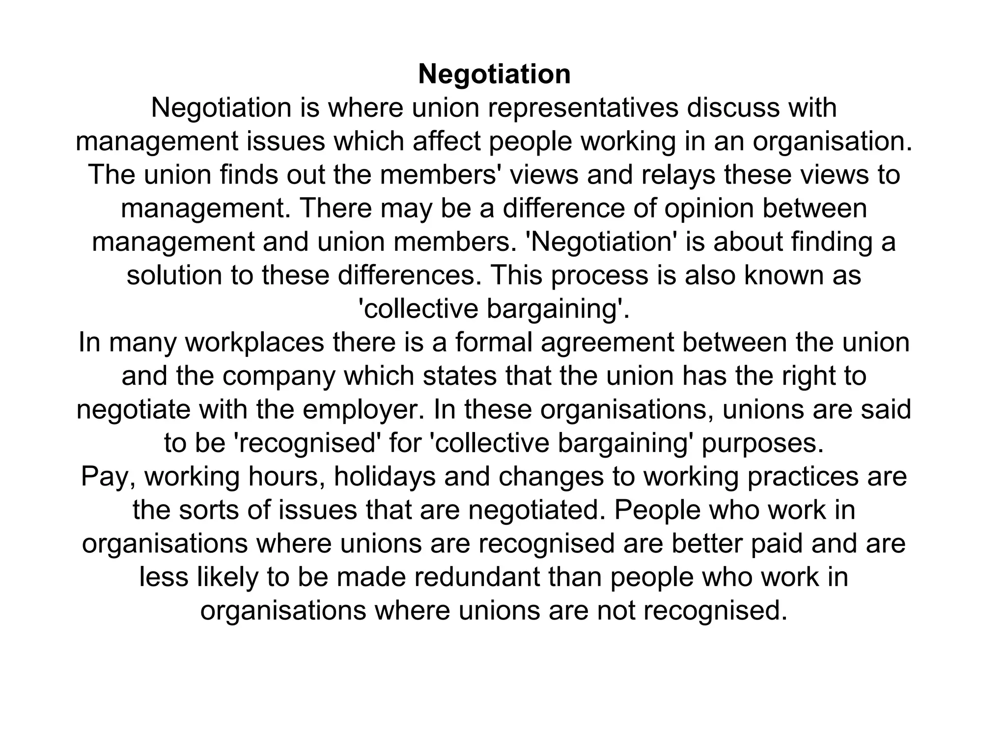 Negotiation
Negotiation is where union representatives discuss with
management issues which affect people working in an organisation.
The union finds out the members' views and relays these views to
management. There may be a difference of opinion between
management and union members. 'Negotiation' is about finding a
solution to these differences. This process is also known as
'collective bargaining'.
In many workplaces there is a formal agreement between the union
and the company which states that the union has the right to
negotiate with the employer. In these organisations, unions are said
to be 'recognised' for 'collective bargaining' purposes.
Pay, working hours, holidays and changes to working practices are
the sorts of issues that are negotiated. People who work in
organisations where unions are recognised are better paid and are
less likely to be made redundant than people who work in
organisations where unions are not recognised.
 