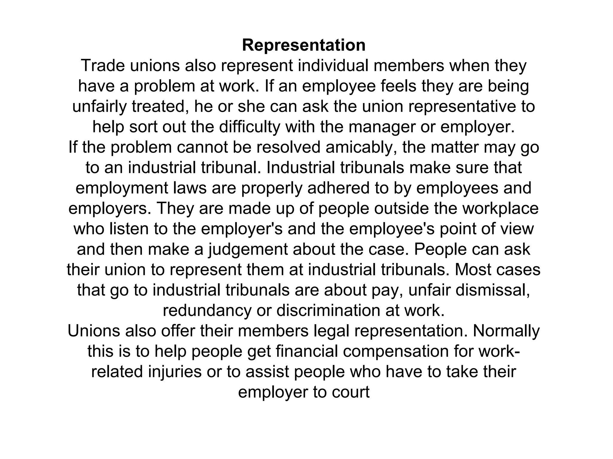 Representation
Trade unions also represent individual members when they
have a problem at work. If an employee feels they are being
unfairly treated, he or she can ask the union representative to
help sort out the difficulty with the manager or employer.
If the problem cannot be resolved amicably, the matter may go
to an industrial tribunal. Industrial tribunals make sure that
employment laws are properly adhered to by employees and
employers. They are made up of people outside the workplace
who listen to the employer's and the employee's point of view
and then make a judgement about the case. People can ask
their union to represent them at industrial tribunals. Most cases
that go to industrial tribunals are about pay, unfair dismissal,
redundancy or discrimination at work.
Unions also offer their members legal representation. Normally
this is to help people get financial compensation for work-
related injuries or to assist people who have to take their
employer to court
 