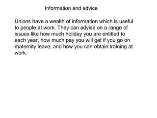 Unions have a wealth of information which is useful
to people at work. They can advise on a range of
issues like how much holiday you are entitled to
each year, how much pay you will get if you go on
maternity leave, and how you can obtain training at
work.
Information and advice
 