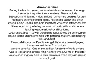 Member services
During the last ten years, trade unions have increased the range
of services they offer their members. These include:
Education and training - Most unions run training courses for their
members on employment rights, health and safety and other
issues. Some unions also help members who have left school with
little education by offering courses on basic skills and courses
leading to professional qualifications.
Legal assistance - As well as offering legal advice on employment
issues, some unions give help with personal matters, like housing,
wills and debt.
Financial discounts - People can get discounts on mortgages,
insurance and loans from unions.
Welfare benefits - One of the earliest functions of trade unions
was to look after members who hit hard times. Some of the older
unions offer financial help to their members when they are sick or
unemployed
 