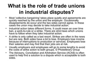 What is the role of trade unions
in industrial disputes?
• Most 'collective bargaining' takes place quietly and agreements are
quickly reached by the union and the employer. Occasionally
disagreements do occur and the two sides cannot agree. In these
cases the union may decide to take industrial action.
• Industrial action takes different forms. It could mean an over time
ban, a work-to-rule or a strike. There are strict laws which unions
have to follow when they take industrial action.
• A strike is only called as a last resort. Strikes are often in the news
but are rare. Both sides have a lot to lose. Employers lose income
because of interruptions to production or services. Employees lose
their salaries and may find that their jobs are at risk.
• Usually employers and employees will go to some lengths to avoid
the costs of strike action to both groups. © Photolibrary Group
• The Advisory, Conciliation and Arbitration Service (ACAS) is often
used to help find a solution to a dispute which is acceptable to both
sides.
 
