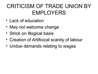 CRITICISM OF TRADE UNION BY
EMPLOYERS
• Lack of education
• May not welcome change
• Strick on Illogical basis
• Creation of Artificical scanity of labour
• Undue demands relating to wages
 