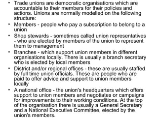 • Trade unions are democratic organisations which are
accountable to their members for their policies and
actions. Unions are normally modelled on the following
structure:
• Members - people who pay a subscription to belong to a
union
• Shop stewards - sometimes called union representatives
- who are elected by members of the union to represent
them to management
• Branches - which support union members in different
organisations locally. There is usually a branch secretary
who is elected by local members
• District and/or regional offices - these are usually staffed
by full time union officials. These are people who are
paid to offer advice and support to union members
locally
• A national office - the union's headquarters which offers
support to union members and negotiates or campaigns
for improvements to their working conditions. At the top
of the organisation there is usually a General Secretary
and a National Executive Committee, elected by the
union's members.
 
