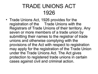 TRADE UNIONS ACT
1926
• Trade Unions Act, 1926 provides for the
registration of the Trade Unions with the
Registrars of Trade Unions of their territory. Any
seven or more members of a trade union by
submitting their names to the registrar of trade
unions and otherwise complying with the
provisions of the Act with respect to registration
may apply for the registration of the Trade Union
under the Trade Unions Act. The Act gives
protection to registered trade unions in certain
cases against civil and criminal action.
 