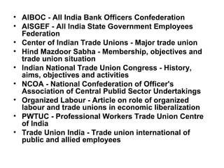 • AIBOC - All India Bank Officers Confederation
• AISGEF - All India State Government Employees
Federation
• Center of Indian Trade Unions - Major trade union
• Hind Mazdoor Sabha - Membership, objectives and
trade union situation
• Indian National Trade Union Congress - History,
aims, objectives and activities
• NCOA - National Confederation of Officer's
Association of Central Publid Sector Undertakings
• Organized Labour - Article on role of organized
labour and trade unions in economic liberalization
• PWTUC - Professional Workers Trade Union Centre
of India
• Trade Union India - Trade union international of
public and allied employees
 