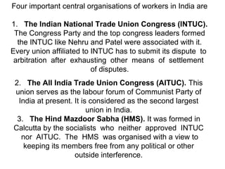 Four important central organisations of workers in India are
1. The Indian National Trade Union Congress (INTUC).
The Congress Party and the top congress leaders formed
the INTUC like Nehru and Patel were associated with it.
Every union affiliated to INTUC has to submit its dispute to
arbitration after exhausting other means of settlement
of disputes.
2. The All India Trade Union Congress (AITUC). This
union serves as the labour forum of Communist Party of
India at present. It is considered as the second largest
union in India.
3. The Hind Mazdoor Sabha (HMS). It was formed in
Calcutta by the socialists who neither approved INTUC
nor AITUC. The HMS was organised with a view to
keeping its members free from any political or other
outside interference.
 