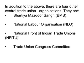 In addition to the above, there are four other
central trade union organisations. They are:
• Bhartiya Mazdoor Sangh (BMS)
• National Labour Organisation (NLO)
• National Front of Indian Trade Unions
(NFITU)
• Trade Union Congress Committee
 