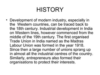 HISTORY
• Development of modern industry, especially in
the Western countries, can be traced back to
the 18th century. Industrial development in India
on Western lines, however commenced from the
middle of the 19th century. The first organised
Trade Union in India named as the Madras
Labour Union was formed in the year 1918.
Since then a large number of unions sprang up
in almost all the industrial centres of the country.
Similarly, entrepreneurs also formed their
organisations to protect their interests.
 