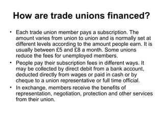 How are trade unions financed?
• Each trade union member pays a subscription. The
amount varies from union to union and is normally set at
different levels according to the amount people earn. It is
usually between £5 and £8 a month. Some unions
reduce the fees for unemployed members.
• People pay their subscription fees in different ways. It
may be collected by direct debit from a bank account,
deducted directly from wages or paid in cash or by
cheque to a union representative or full time official.
• In exchange, members receive the benefits of
representation, negotiation, protection and other services
from their union.
 