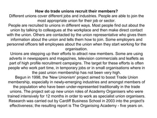 How do trade unions recruit their members?
Different unions cover different jobs and industries. People are able to join the
most appropriate union for their job or sector.
People are recruited to unions in different ways. Most people find out about the
union by talking to colleagues at the workplace and then make direct contact
with the union. Others are contacted by the union representative who gives them
information about the union and tells them how to join. Some employers and
personnel officers tell employees about the union when they start working for the
organisation.
Unions are stepping up their efforts to attract new members. Some are using
adverts in newspapers and magazines, television commercials and leaflets as
part of high profile recruitment campaigns. The target for these efforts is often
people who work part time, in temporary jobs or in small organisations where in
the past union membership has not been very high.
Begun in 1998, the 'New Unionism' project aimed to boost Trade Union
membership, especially in newly-emerging industries and amongst members of
the population who have been under-represented traditionally in the trade
unions. The project set up new union roles of Academy Organisers who were
trained intensively for 12 months in order to work as specialist union organisers.
Research was carried out by Cardiff Business School in 2003 into the project's
effectiveness; the resulting report is The Organising Academy - five years on.
 