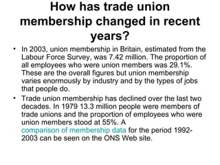 How has trade union
membership changed in recent
years?
• In 2003, union membership in Britain, estimated from the
Labour Force Survey, was 7.42 million. The proportion of
all employees who were union members was 29.1%.
These are the overall figures but union membership
varies enormously by industry and by the types of jobs
that people do.
• Trade union membership has declined over the last two
decades. In 1979 13.3 million people were members of
trade unions and the proportion of employees who were
union members stood at 55%. A
comparison of membership data for the period 1992-
2003 can be seen on the ONS Web site.
 