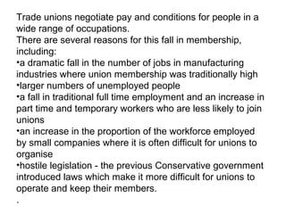 Trade unions negotiate pay and conditions for people in a
wide range of occupations.
There are several reasons for this fall in membership,
including:
•a dramatic fall in the number of jobs in manufacturing
industries where union membership was traditionally high
•larger numbers of unemployed people
•a fall in traditional full time employment and an increase in
part time and temporary workers who are less likely to join
unions
•an increase in the proportion of the workforce employed
by small companies where it is often difficult for unions to
organise
•hostile legislation - the previous Conservative government
introduced laws which make it more difficult for unions to
operate and keep their members.
.
 