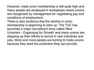 However, trade union membership is still quite high and
many people are employed in workplaces where unions
are recognised by management for negotiating pay and
conditions of employment.
There is also evidence that the decline in union
membership is beginning to slow up. The TUC has
launched a major recruitment drive called 'New
Unionism - Organising for Growth' and many unions are
stepping up their efforts to recruit in new industries and
jobs. More and more people are turning to trade unions
because they want the protection they can provide
 