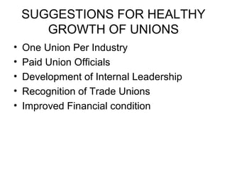 SUGGESTIONS FOR HEALTHY
GROWTH OF UNIONS
• One Union Per Industry
• Paid Union Officials
• Development of Internal Leadership
• Recognition of Trade Unions
• Improved Financial condition
 