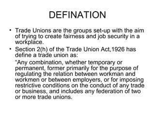 DEFINATION
• Trade Unions are the groups set-up with the aim
of trying to create fairness and job security in a
workplace.
• Section 2(h) of the Trade Union Act,1926 has
define a trade union as:
“Any combination, whether temporary or
permanent, former primarily for the purpose of
regulating the relation between workman and
workmen or between employers, or for imposing
restrictive conditions on the conduct of any trade
or business, and includes any federation of two
or more trade unions.
 