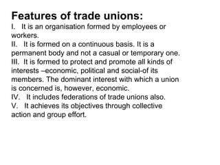 Features of trade unions:
I. It is an organisation formed by employees or
workers.
II. It is formed on a continuous basis. It is a
permanent body and not a casual or temporary one.
III. It is formed to protect and promote all kinds of
interests –economic, political and social-of its
members. The dominant interest with which a union
is concerned is, however, economic.
IV. It includes federations of trade unions also.
V. It achieves its objectives through collective
action and group effort.
 