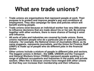 What are trade unions?
• Trade unions are organisations that represent people at work. Their
purpose is to protect and improve people's pay and conditions of
employment. They also campaign for laws and policies which will
benefit working people.
• Trade unions exist because an individual worker has very little power
to influence decisions that are made about his or her job. By joining
together with other workers, there is more chance of having a voice
and influence.
• All sorts of jobs and industries are covered by trade unions. Some
unions represent people who do a particular job or work in a specific
industry - for example, the National Union of Journalists (NUJ), as its
name suggests, represents journalists, and the Union for Finance Staff
(UNIFI) is made up of people who do different jobs in the financial
sector.
• Other unions include a mixture of people in different jobs and sectors.
The biggest unions in Britain - the GMB, UNISON and the Transport
and General Workers Union (TGWU) represent people working in a
range of different occupations and industries in the public and private
sectors. Often this is because unions have merged with other unions
so that they can increase their membership and their influence.
 