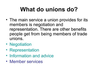 What do unions do?
• The main service a union provides for its
members is negotiation and
representation. There are other benefits
people get from being members of trade
unions.
• Negotiation
• Representation
• Information and advice
• Member services
 