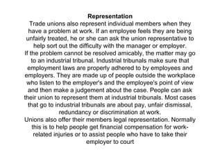 Representation
Trade unions also represent individual members when they
have a problem at work. If an employee feels they are being
unfairly treated, he or she can ask the union representative to
help sort out the difficulty with the manager or employer.
If the problem cannot be resolved amicably, the matter may go
to an industrial tribunal. Industrial tribunals make sure that
employment laws are properly adhered to by employees and
employers. They are made up of people outside the workplace
who listen to the employer's and the employee's point of view
and then make a judgement about the case. People can ask
their union to represent them at industrial tribunals. Most cases
that go to industrial tribunals are about pay, unfair dismissal,
redundancy or discrimination at work.
Unions also offer their members legal representation. Normally
this is to help people get financial compensation for work-
related injuries or to assist people who have to take their
employer to court
 