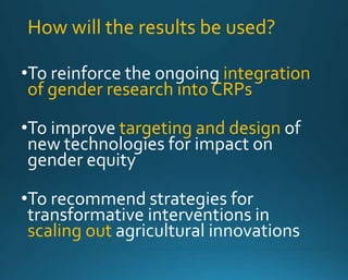 How will the results be used? 
•To reinforce the ongoing integration 
of gender research into CRPs 
•To improve targeting and design of 
new technologies for impact on 
gender equity 
•To recommend strategies for 
transformative interventions in 
scaling out agricultural innovations 
