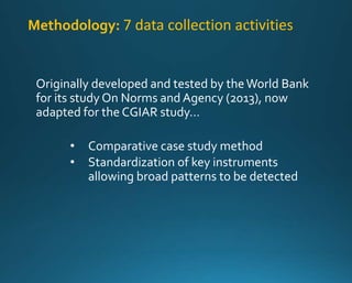 Methodology: 7 data collection activities 
Originally developed and tested by the World Bank 
for its study On Norms and Agency (2013), now 
adapted for the CGIAR study… 
• Comparative case study method 
• Standardization of key instruments 
allowing broad patterns to be detected 
 