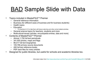 BAD  Sample Slide with Data Topics included in MasterFILE TM  Premier General reference information Business (for different sizes of business and for business students) Health topics Education  For teachers K-12 to help them with lesson planning and other school related activities General science topics for teachers, students and more Multicultural issues (articles, encyclopedia entries, data and more) Contents of MasterFILE TM  Premier Almost 1,750 full text periodicals 341,655 photos, maps and flags 86,017 full text biographies 105,786 primary source documents 495 full text reference books PDF back files for many articles Designed for public libraries, but useful for schools and academic libraries too. Information taken from  http://www.ebscohost.com/thisTopic.php?marketID=6&topicID=5  12/15/08 