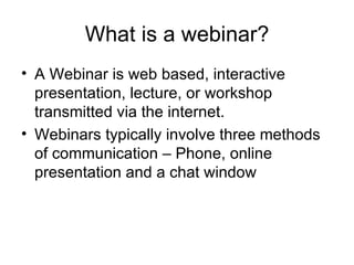 What is a webinar? A Webinar is web based, interactive presentation, lecture, or workshop transmitted via the internet.  Webinars typically involve three methods of communication – Phone, online presentation and a chat window 
