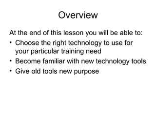 Overview At the end of this lesson you will be able to:  Choose the right technology to use for your particular training need Become familiar with new technology tools Give old tools new purpose  