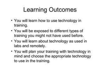 Learning Outcomes You will learn how to use technology in training. You will be exposed to different types of training you might not have used before. You will learn about technology as used in labs and remotely. You will plan your training with technology in mind and choose the appropriate technology to use in the training. 