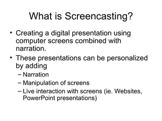 What is Screencasting? Creating a digital presentation using computer screens combined with narration. These presentations can be personalized by adding Narration Manipulation of screens Live interaction with screens (ie. Websites, PowerPoint presentations) 