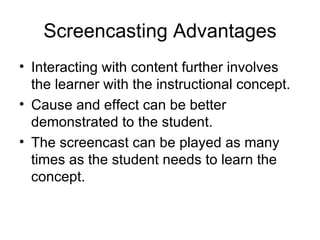 Screencasting Advantages Interacting with content further involves the learner with the instructional concept. Cause and effect can be better demonstrated to the student. The screencast can be played as many times as the student needs to learn the concept. 