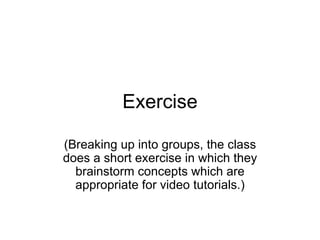 Exercise (Breaking up into groups, the class does a short exercise in which they brainstorm concepts which are appropriate for video tutorials.) 