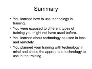 Summary You learned how to use technology in training. You were exposed to different types of training you might not have used before. You learned about technology as used in labs and remotely. You planned your training with technology in mind and chose the appropriate technology to use in the training. 