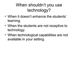 When shouldn’t you use technology? When it doesn’t enhance the students’ learning. When the students are not receptive to technology. When technological capabilities are not available in your setting. 