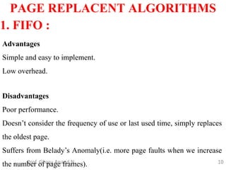 10
PAGE REPLACENT ALGORITHMS
Prof. Gharu Anand N.
1. FIFO :
Advantages
Simple and easy to implement.
Low overhead.
Disadvantages
Poor performance.
Doesn’t consider the frequency of use or last used time, simply replaces
the oldest page.
Suffers from Belady’s Anomaly(i.e. more page faults when we increase
the number of page frames).
 