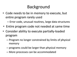 Background
• Code needs to be in memory to execute, but
entire program rarely used
– Error code, unusual routines, large data structures
• Entire program code not needed at same time
• Consider ability to execute partially-loaded
program
– Program no longer constrained by limits of physical
memory
– programs could be larger than physical memory
– More processes can be accommodated
 