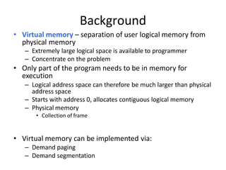 Background
• Virtual memory – separation of user logical memory from
physical memory
– Extremely large logical space is available to programmer
– Concentrate on the problem
• Only part of the program needs to be in memory for
execution
– Logical address space can therefore be much larger than physical
address space
– Starts with address 0, allocates contiguous logical memory
– Physical memory
• Collection of frame
• Virtual memory can be implemented via:
– Demand paging
– Demand segmentation
 
