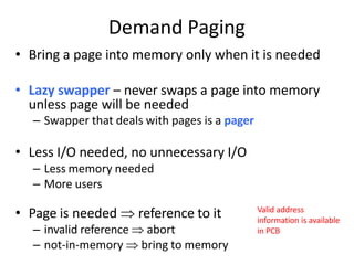 Demand Paging
• Bring a page into memory only when it is needed
• Lazy swapper – never swaps a page into memory
unless page will be needed
– Swapper that deals with pages is a pager
• Less I/O needed, no unnecessary I/O
– Less memory needed
– More users
• Page is needed  reference to it
– invalid reference  abort
– not-in-memory  bring to memory
Valid address
information is available
in PCB
 
