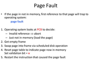 Page Fault
• If the page in not in memory, first reference to that page will trap to
operating system:
page fault
1. Operating system looks at PCB to decide:
– Invalid reference  abort
– Just not in memory (load the page)
2. Get empty frame
3. Swap page into frame via scheduled disk operation
4. Reset page table to indicate page now in memory
Set validation bit = v
5. Restart the instruction that caused the page fault
 