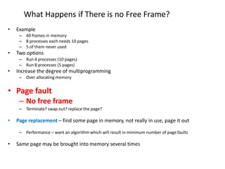What Happens if There is no Free Frame?
• Example
– 40 frames in memory
– 8 processes each needs 10 pages
– 5 of them never used
• Two options
– Run 4 processes (10 pages)
– Run 8 processes (5 pages)
• Increase the degree of multiprogramming
– Over allocating memory
• Page fault
– No free frame
– Terminate? swap out? replace the page?
• Page replacement – find some page in memory, not really in use, page it out
– Performance – want an algorithm which will result in minimum number of page faults
• Same page may be brought into memory several times
 