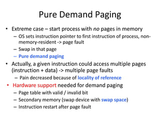 Pure Demand Paging
• Extreme case – start process with no pages in memory
– OS sets instruction pointer to first instruction of process, non-
memory-resident -> page fault
– Swap in that page
– Pure demand paging
• Actually, a given instruction could access multiple pages
(instruction + data) -> multiple page faults
– Pain decreased because of locality of reference
• Hardware support needed for demand paging
– Page table with valid / invalid bit
– Secondary memory (swap device with swap space)
– Instruction restart after page fault
 