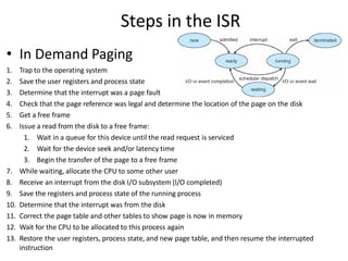 Steps in the ISR
• In Demand Paging
1. Trap to the operating system
2. Save the user registers and process state
3. Determine that the interrupt was a page fault
4. Check that the page reference was legal and determine the location of the page on the disk
5. Get a free frame
6. Issue a read from the disk to a free frame:
1. Wait in a queue for this device until the read request is serviced
2. Wait for the device seek and/or latency time
3. Begin the transfer of the page to a free frame
7. While waiting, allocate the CPU to some other user
8. Receive an interrupt from the disk I/O subsystem (I/O completed)
9. Save the registers and process state of the running process
10. Determine that the interrupt was from the disk
11. Correct the page table and other tables to show page is now in memory
12. Wait for the CPU to be allocated to this process again
13. Restore the user registers, process state, and new page table, and then resume the interrupted
instruction
 