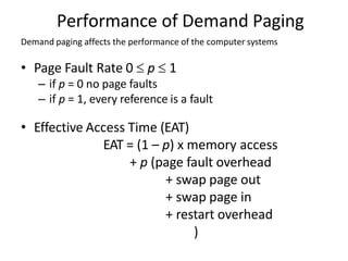 Performance of Demand Paging
Demand paging affects the performance of the computer systems
• Page Fault Rate 0  p  1
– if p = 0 no page faults
– if p = 1, every reference is a fault
• Effective Access Time (EAT)
EAT = (1 – p) x memory access
+ p (page fault overhead
+ swap page out
+ swap page in
+ restart overhead
)
 