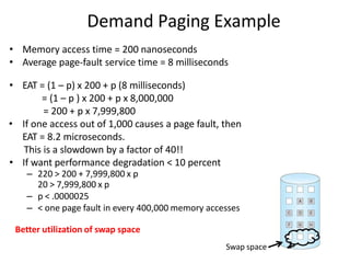 Demand Paging Example
• Memory access time = 200 nanoseconds
• Average page-fault service time = 8 milliseconds
• EAT = (1 – p) x 200 + p (8 milliseconds)
= (1 – p ) x 200 + p x 8,000,000
= 200 + p x 7,999,800
• If one access out of 1,000 causes a page fault, then
EAT = 8.2 microseconds.
This is a slowdown by a factor of 40!!
• If want performance degradation < 10 percent
– 220 > 200 + 7,999,800 x p
20 > 7,999,800 x p
– p < .0000025
– < one page fault in every 400,000 memory accesses
Better utilization of swap space
Swap space
 